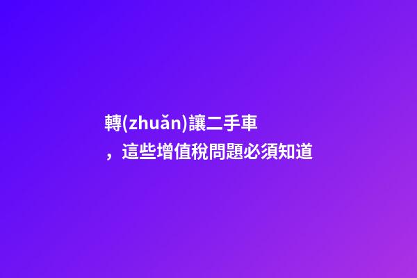 轉(zhuǎn)讓二手車，這些增值稅問題必須知道